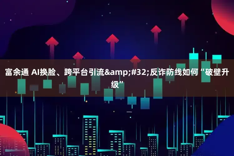 富余通 AI换脸、跨平台引流&#32;反诈防线如何“破壁升级”