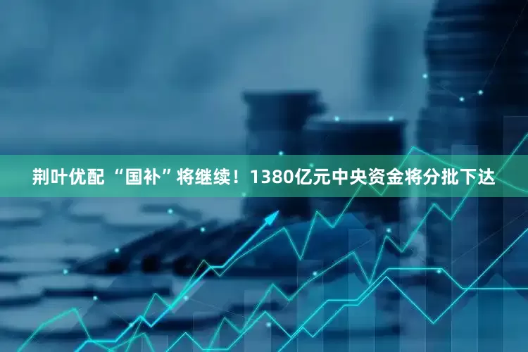 荆叶优配 “国补”将继续！1380亿元中央资金将分批下达
