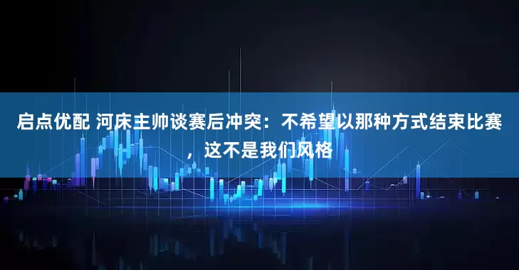 启点优配 河床主帅谈赛后冲突：不希望以那种方式结束比赛，这不是我们风格