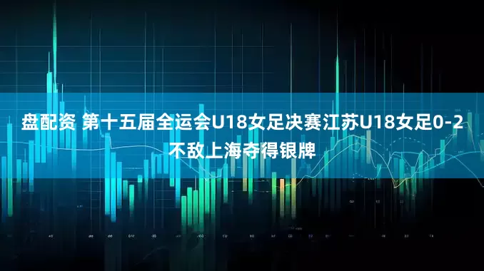 盘配资 第十五届全运会U18女足决赛江苏U18女足0-2不敌上海夺得银牌