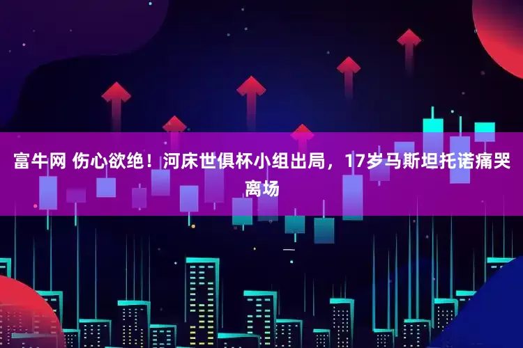富牛网 伤心欲绝！河床世俱杯小组出局，17岁马斯坦托诺痛哭离场