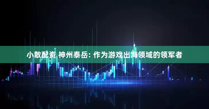 小散配资 神州泰岳: 作为游戏出海领域的领军者