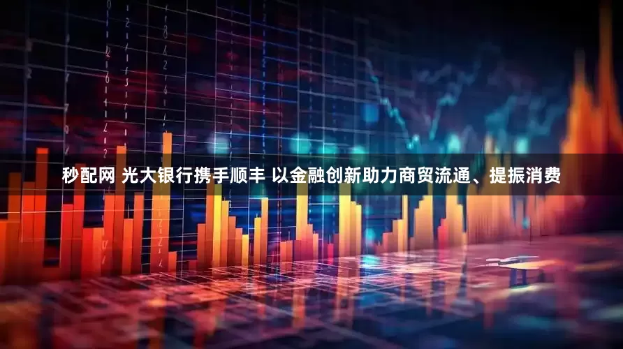 秒配网 光大银行携手顺丰 以金融创新助力商贸流通、提振消费