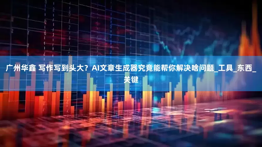 广州华鑫 写作写到头大？AI文章生成器究竟能帮你解决啥问题_工具_东西_关键