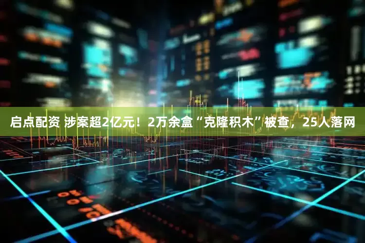 启点配资 涉案超2亿元！2万余盒“克隆积木”被查，25人落网