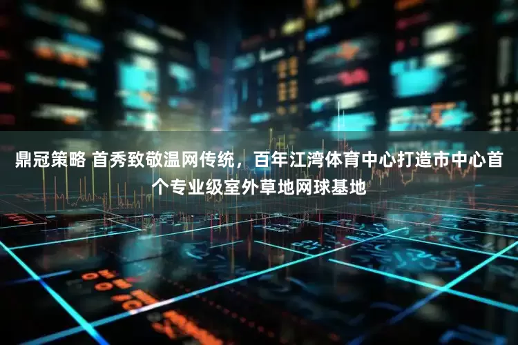 鼎冠策略 首秀致敬温网传统，百年江湾体育中心打造市中心首个专业级室外草地网球基地