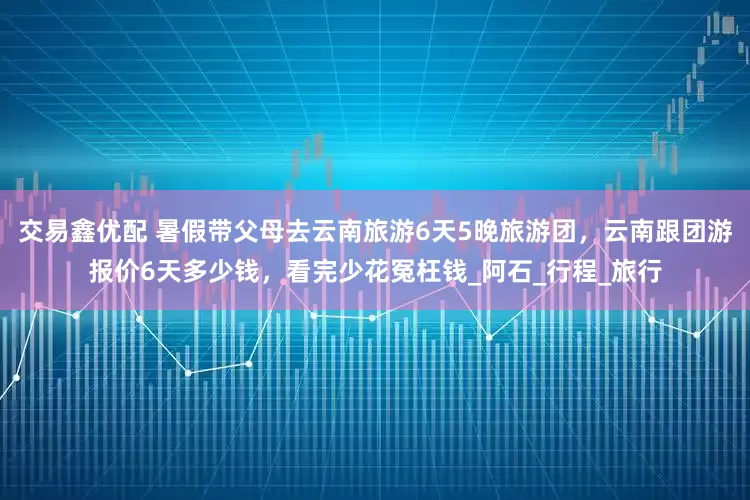 交易鑫优配 暑假带父母去云南旅游6天5晚旅游团，云南跟团游报价6天多少钱，看完少花冤枉钱_阿石_行程_旅行