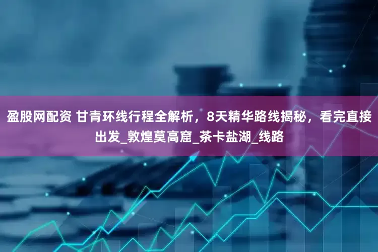 盈股网配资 甘青环线行程全解析，8天精华路线揭秘，看完直接出发_敦煌莫高窟_茶卡盐湖_线路
