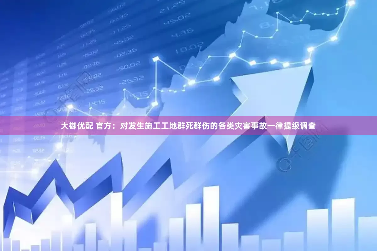 大御优配 官方：对发生施工工地群死群伤的各类灾害事故一律提级调查