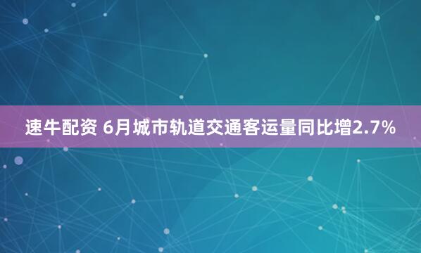 速牛配资 6月城市轨道交通客运量同比增2.7%