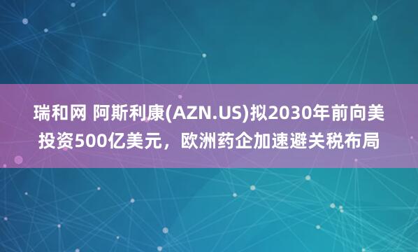 瑞和网 阿斯利康(AZN.US)拟2030年前向美投资500亿美元，欧洲药企加速避关税布局