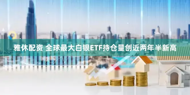 雅休配资 全球最大白银ETF持仓量创近两年半新高