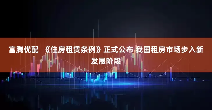 富腾优配  《住房租赁条例》正式公布 我国租房市场步入新发展阶段