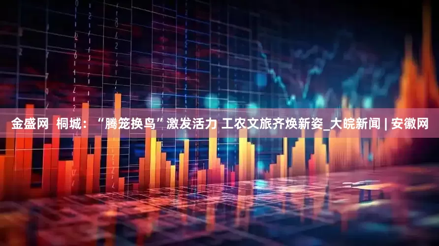 金盛网  桐城：“腾笼换鸟”激发活力 工农文旅齐焕新姿_大皖新闻 | 安徽网