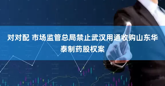 对对配 市场监管总局禁止武汉用通收购山东华泰制药股权案