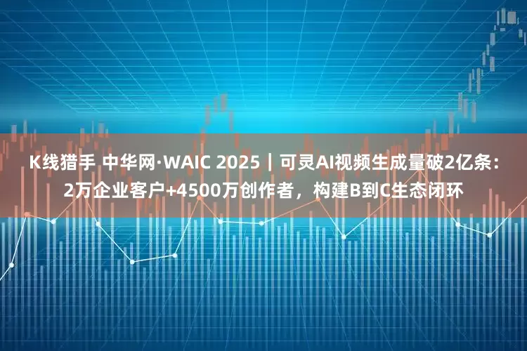 K线猎手 中华网·WAIC 2025｜可灵AI视频生成量破2亿条：2万企业客户+4500万创作者，构建B到C生态闭环