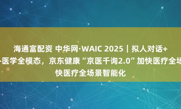 海通富配资 中华网·WAIC 2025｜拟人对话+可信推理+医学全模态，京东健康“京医千询2.0”加快医疗全场景智能化