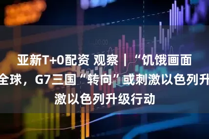 亚新T+0配资 观察｜“饥饿画面”震惊全球，G7三国“转向”或刺激以色列升级行动