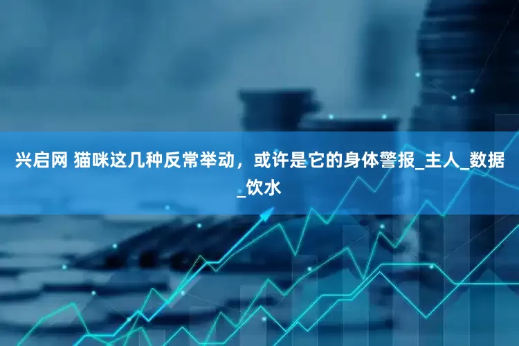 兴启网 猫咪这几种反常举动，或许是它的身体警报_主人_数据_饮水