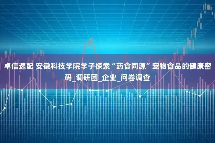 卓信速配 安徽科技学院学子探索“药食同源”宠物食品的健康密码_调研团_企业_问卷调查