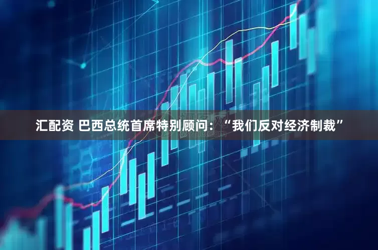 汇配资 巴西总统首席特别顾问：“我们反对经济制裁”