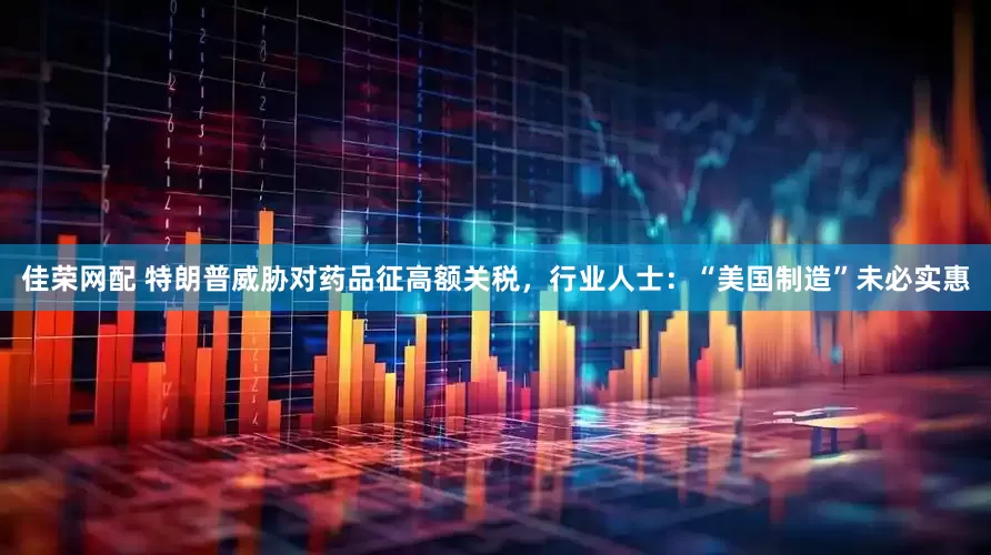 佳荣网配 特朗普威胁对药品征高额关税，行业人士：“美国制造”未必实惠