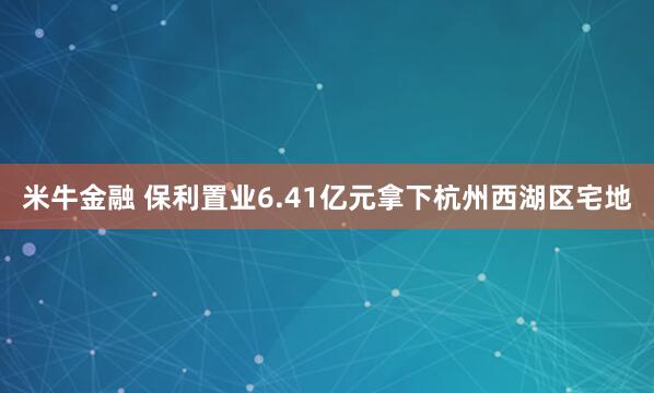米牛金融 保利置业6.41亿元拿下杭州西湖区宅地