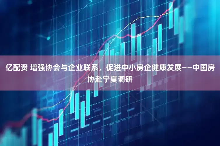 亿配资 增强协会与企业联系，促进中小房企健康发展——中国房协赴宁夏调研