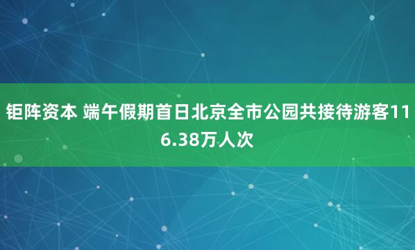 钜阵资本 端午假期首日北京全市公园共接待游客116.38万人次
