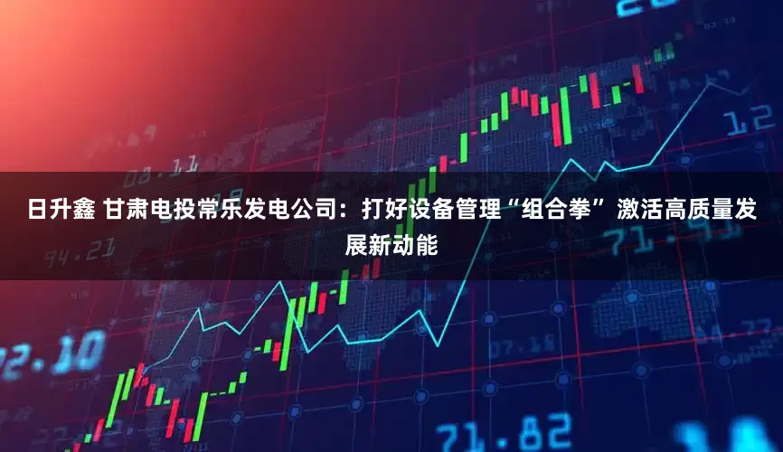 日升鑫 甘肃电投常乐发电公司：打好设备管理“组合拳” 激活高质量发展新动能