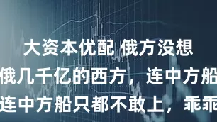 大资本优配 俄方没想到：冻结俄几千亿的西方，连中方船只都不敢上，乖乖放行
