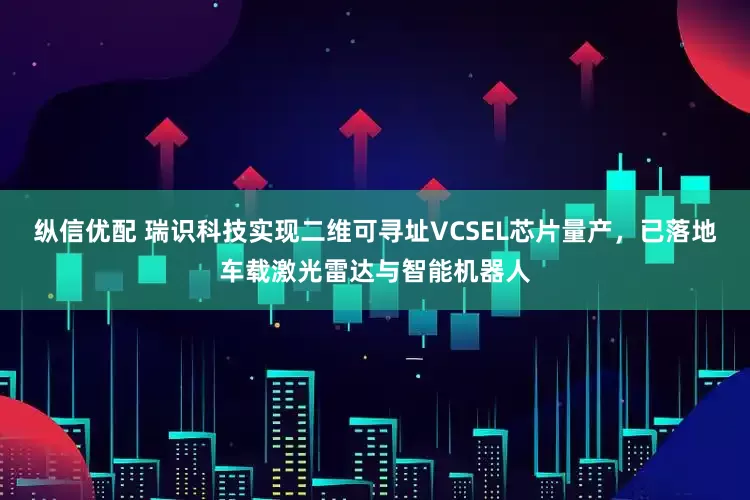 纵信优配 瑞识科技实现二维可寻址VCSEL芯片量产,已落地车载激光雷达与智能机器人